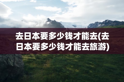 去日本要多少钱才能去(去日本要多少钱才能去旅游)