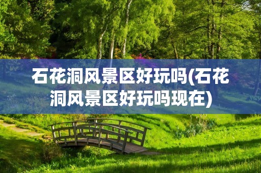 石花洞风景区好玩吗(石花洞风景区好玩吗现在)