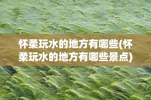 怀柔玩水的地方有哪些(怀柔玩水的地方有哪些景点)