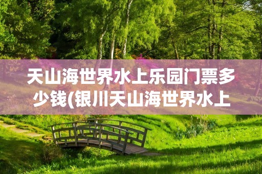 天山海世界水上乐园门票多少钱(银川天山海世界水上乐园门票多少钱)
