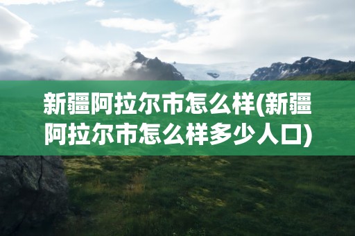 新疆阿拉尔市怎么样(新疆阿拉尔市怎么样多少人口)