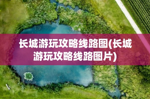 长城游玩攻略线路图(长城游玩攻略线路图片)