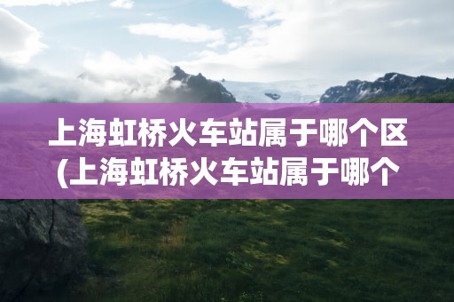上海虹桥火车站属于哪个区(上海虹桥火车站属于哪个区镇)