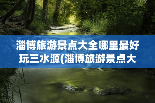 淄博旅游景点大全哪里最好玩三水源(淄博旅游景点大全哪里最好玩)