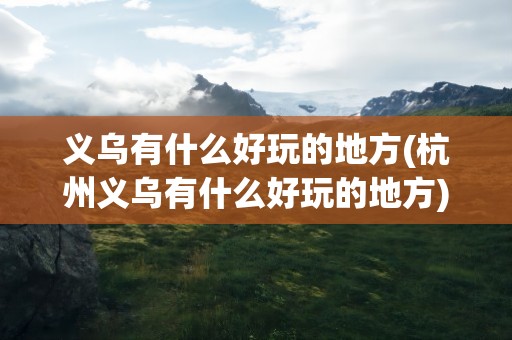 义乌有什么好玩的地方(杭州义乌有什么好玩的地方)