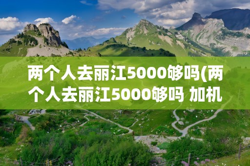 两个人去丽江5000够吗(两个人去丽江5000够吗 加机票)