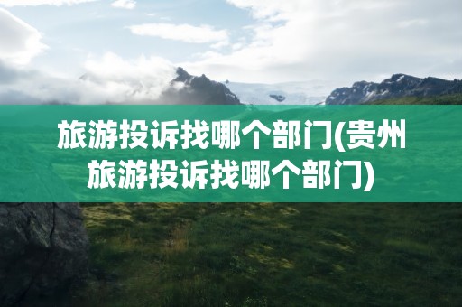 旅游投诉找哪个部门(贵州旅游投诉找哪个部门)