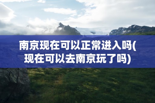 南京现在可以正常进入吗(现在可以去南京玩了吗)