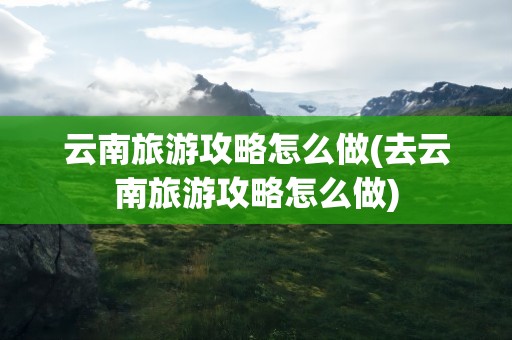 云南旅游攻略怎么做(去云南旅游攻略怎么做)