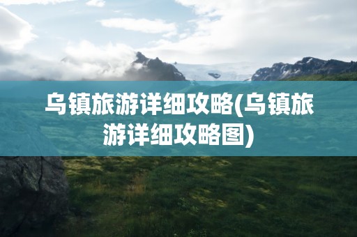 乌镇旅游详细攻略(乌镇旅游详细攻略图)