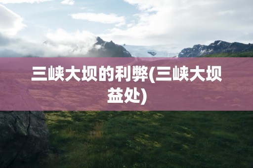 三峡大坝的利弊(三峡大坝益处)