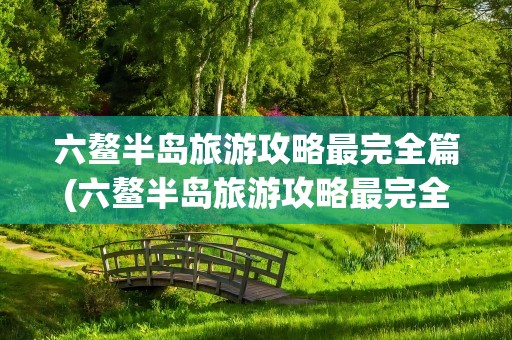 六鳌半岛旅游攻略最完全篇(六鳌半岛旅游攻略最完全篇在哪一章)