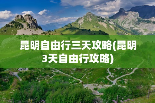 昆明自由行三天攻略(昆明3天自由行攻略)