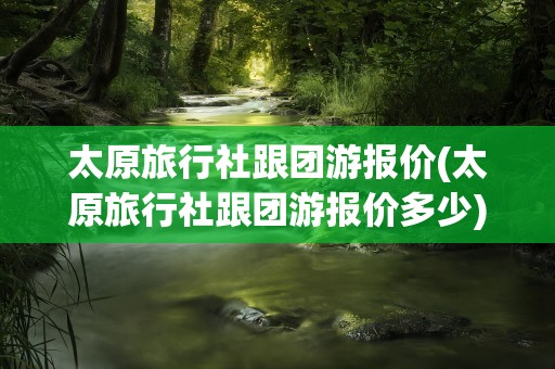 太原旅行社跟团游报价(太原旅行社跟团游报价多少)