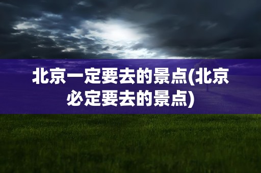 北京一定要去的景点(北京必定要去的景点)