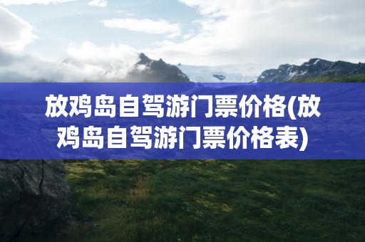 放鸡岛自驾游门票价格(放鸡岛自驾游门票价格表)