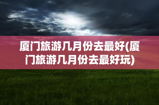 厦门旅游几月份去最好(厦门旅游几月份去最好玩)