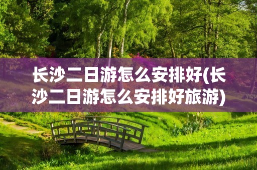 长沙二日游怎么安排好(长沙二日游怎么安排好旅游)