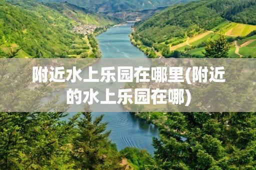 附近水上乐园在哪里(附近的水上乐园在哪)