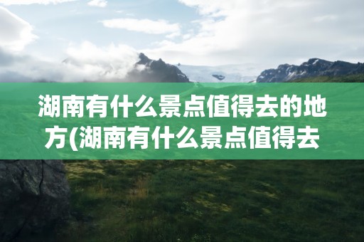 湖南有什么景点值得去的地方(湖南有什么景点值得去的地方吗)