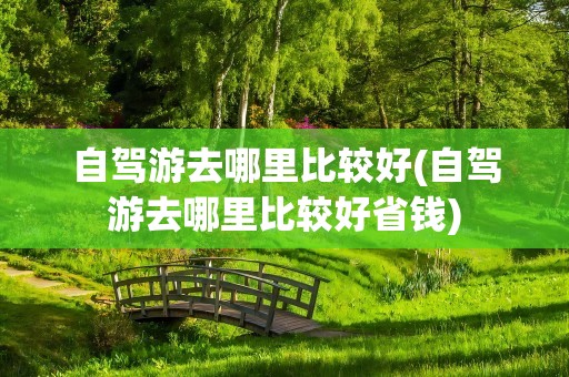 自驾游去哪里比较好(自驾游去哪里比较好省钱)