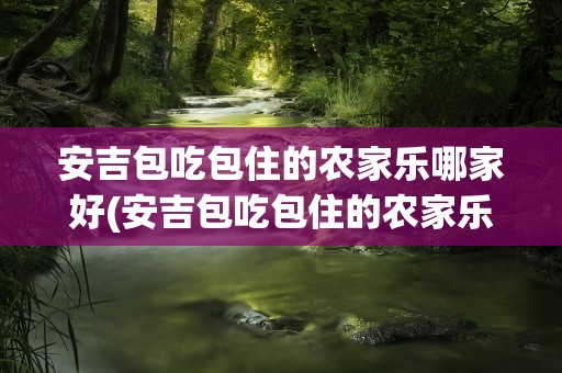 安吉包吃包住的农家乐哪家好(安吉包吃包住的农家乐哪家好一点)