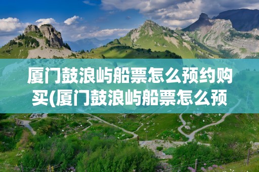 厦门鼓浪屿船票怎么预约购买(厦门鼓浪屿船票怎么预约购买本地人)