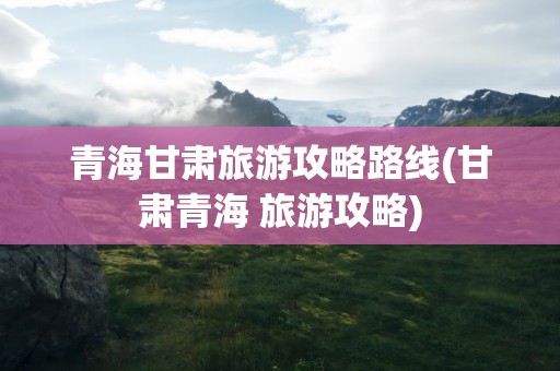 青海甘肃旅游攻略路线(甘肃青海 旅游攻略)