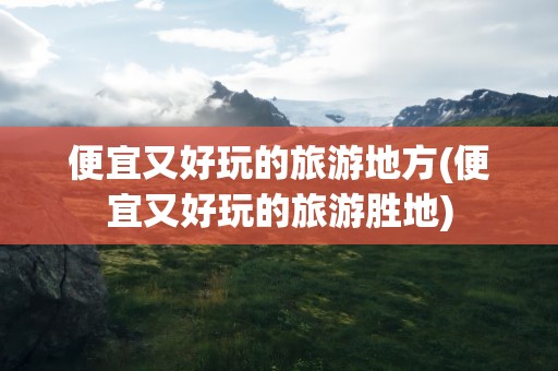 便宜又好玩的旅游地方(便宜又好玩的旅游胜地)