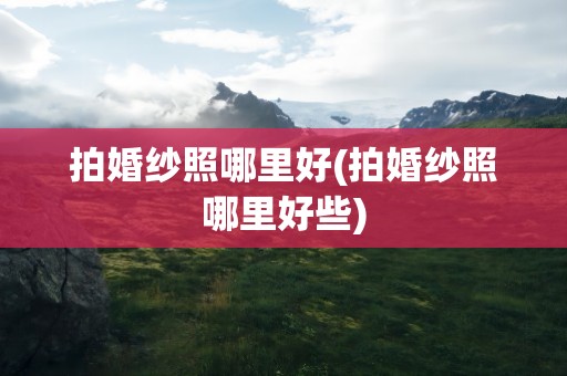 拍婚纱照哪里好(拍婚纱照哪里好些)