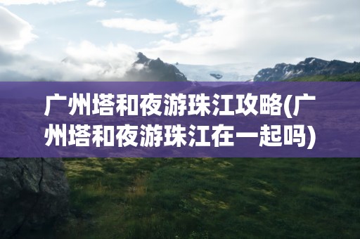 广州塔和夜游珠江攻略(广州塔和夜游珠江在一起吗)