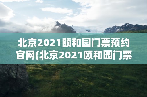 北京2021颐和园门票预约官网(北京2021颐和园门票预约官网查询)