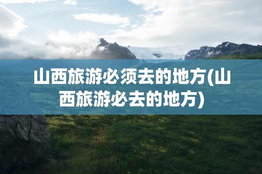 山西旅游必须去的地方(山西旅游必去的地方)