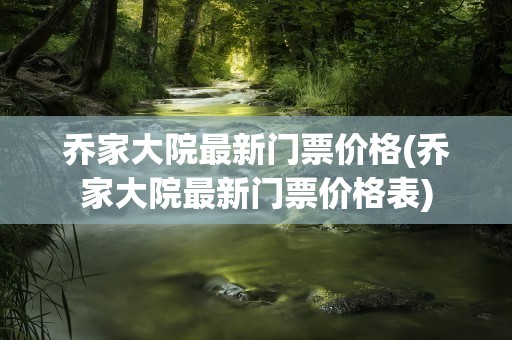乔家大院最新门票价格(乔家大院最新门票价格表)
