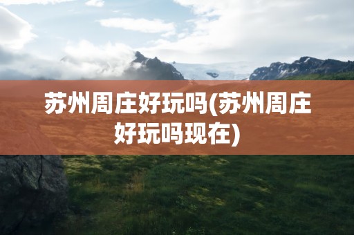 苏州周庄好玩吗(苏州周庄好玩吗现在)