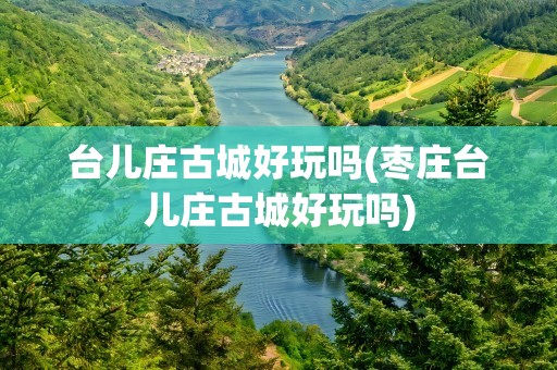 台儿庄古城好玩吗(枣庄台儿庄古城好玩吗)