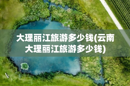 大理丽江旅游多少钱(云南大理丽江旅游多少钱)