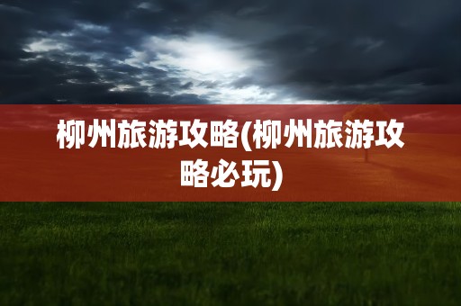 柳州旅游攻略(柳州旅游攻略必玩)