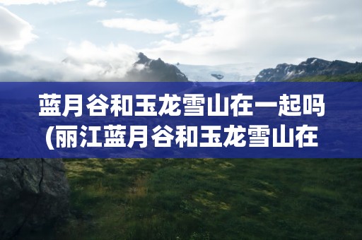 蓝月谷和玉龙雪山在一起吗(丽江蓝月谷和玉龙雪山在一起吗)