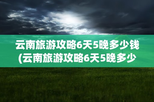 云南旅游攻略6天5晚多少钱(云南旅游攻略6天5晚多少钱报团)