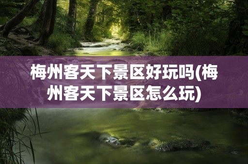 梅州客天下景区好玩吗(梅州客天下景区怎么玩)