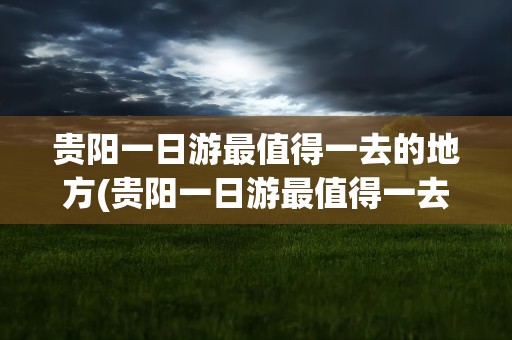 贵阳一日游最值得一去的地方(贵阳一日游最值得一去的地方现在季节)