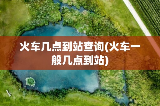 火车几点到站查询(火车一般几点到站)