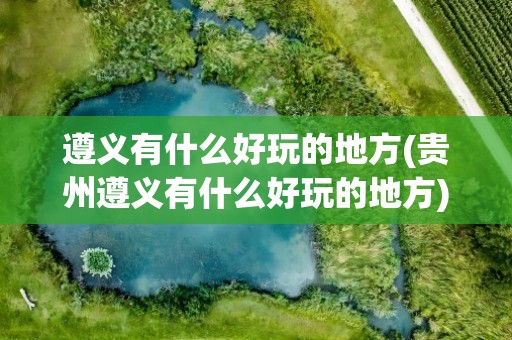 遵义有什么好玩的地方(贵州遵义有什么好玩的地方)