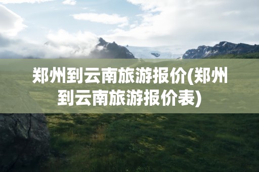 郑州到云南旅游报价(郑州到云南旅游报价表)