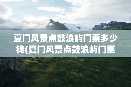 夏门风景点鼓浪屿门票多少钱(夏门风景点鼓浪屿门票多少钱厦)