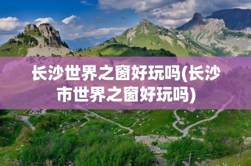 长沙世界之窗好玩吗(长沙市世界之窗好玩吗)