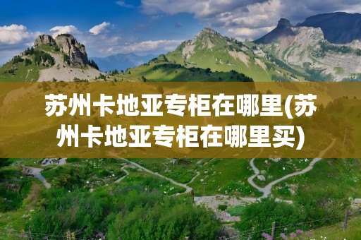 苏州卡地亚专柜在哪里(苏州卡地亚专柜在哪里买)
