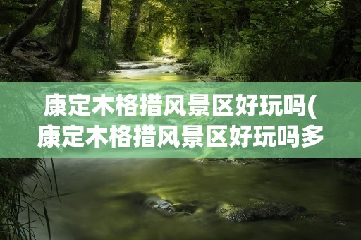 康定木格措风景区好玩吗(康定木格措风景区好玩吗多少钱)