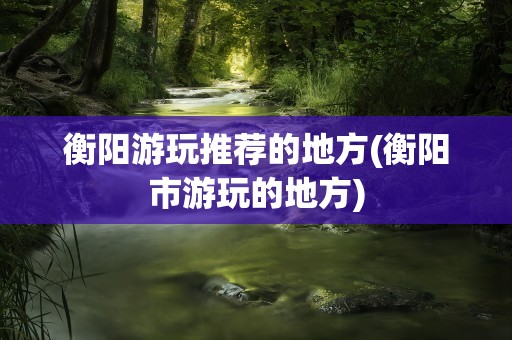 衡阳游玩推荐的地方(衡阳市游玩的地方)